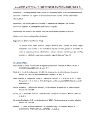 ANÁLISIS VERTICAL Y HORIZONTAL EMPRESA MODELO S. A.
Posibilidad 2: Liquidez y pérdidas: Es el caso de una empresa que tuvo un mal año, pero vendió un
activo fijo o un terreno y le pagaron en efectivo, lo cual le dio liquidez. (Duarte & Fernandez
Alonso, 2012)
Posibilidad 3: Sin liquidez pero con utilidades. Es el ejemplo de la empresa que estamos
estudiando Modelo S. A., donde tiene utilidad pero sin liquidez.
Posibilidad 4: Sin liquidez y con pérdida: empresas que están en quiebra o ya cerraron.
¿Qué es mejor, tener pérdidas o falta de liquidez?
Según (Duarte & Fernandez Alonso, 2012),
“es menos malo tener pérdidas, porque mientras haya liquidez se puede seguir
trabajando, pero sin ella, en ese instante se deja de funcionar, porque el proveedor no
surtirá el producto, el banco subirá la tasa y cobrará intereses moratorios, (…) si sólo hay
pérdidas, es más fácil recuperarse, para poder seguir trabajando”. (pp. 25)
BILBIOGRAFÍA:
Baca Urbina, G. (2007). Fundamentos de Ingeniería Económica. México D. F.: McGRAW-HILL /
INTERAMERICANA EDITORES, S. A. DE C. V.
Block, S. B., Hirt, G. A., & Danielsen, B. R. (2013). Fundamentos de Administración Financiera.
México D. F.: McGraw Hill/Interamericana Editores. S. A. de C. V.
Bravo Santillán, M., Lambretón Torrres, V., & Márquez González, H. (5 de Marzo de 2013). Sctibd.
Recuperado el 10 de Abril de 2013, de http://es.scribd.com/doc/128525856/Introducción-
a-Las-Finanzas
Duarte Schlageter, J., & Fernandez Alonso, L. (2012). Finanzas de valuación: un nuevo coloquio.
México D. F.: LIMUSA.
Duarte, J. S., & Fernandez Alonso, L. (2012). Finanzas Operativas: un coloquio. México: LIMUSA, S.
A. de C. V.
Fernandez Schalageter, F., & Fernández Alonso, L. (2012). Fiananzas estructurales: otro coloquio.
México D. F.: LIMUSA.
Kazmier, L. J. (1998). Estadística Aplicada a la Administración y a la Economía. México D. F.:
McGRAW-HILL INTERAMERICANA EDITORES, S. A. de C. V.
 