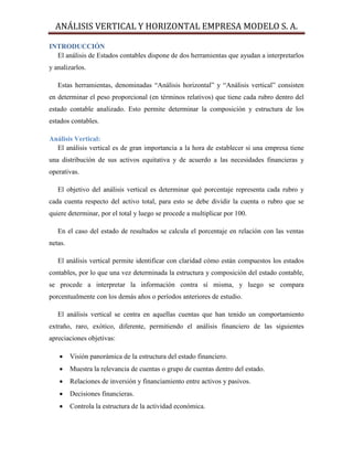 ANÁLISIS VERTICAL Y HORIZONTAL EMPRESA MODELO S. A.
INTRODUCCIÓN
El análisis de Estados contables dispone de dos herramientas que ayudan a interpretarlos
y analizarlos.
Estas herramientas, denominadas “Análisis horizontal” y “Análisis vertical” consisten
en determinar el peso proporcional (en términos relativos) que tiene cada rubro dentro del
estado contable analizado. Esto permite determinar la composición y estructura de los
estados contables.
Análisis Vertical:
El análisis vertical es de gran importancia a la hora de establecer si una empresa tiene
una distribución de sus activos equitativa y de acuerdo a las necesidades financieras y
operativas.
El objetivo del análisis vertical es determinar qué porcentaje representa cada rubro y
cada cuenta respecto del activo total, para esto se debe dividir la cuenta o rubro que se
quiere determinar, por el total y luego se procede a multiplicar por 100.
En el caso del estado de resultados se calcula el porcentaje en relación con las ventas
netas.
El análisis vertical permite identificar con claridad cómo están compuestos los estados
contables, por lo que una vez determinada la estructura y composición del estado contable,
se procede a interpretar la información contra sí misma, y luego se compara
porcentualmente con los demás años o períodos anteriores de estudio.
El análisis vertical se centra en aquellas cuentas que han tenido un comportamiento
extraño, raro, exótico, diferente, permitiendo el análisis financiero de las siguientes
apreciaciones objetivas:
 Visión panorámica de la estructura del estado financiero.
 Muestra la relevancia de cuentas o grupo de cuentas dentro del estado.
 Relaciones de inversión y financiamiento entre activos y pasivos.
 Decisiones financieras.
 Controla la estructura de la actividad económica.
 