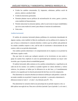 ANÁLISIS VERTICAL Y HORIZONTAL EMPRESA MODELO S. A.
 Evalúa los cambios estructurales, Ej. impuestos, sobretasas, política social de
precios, salarios y productividad.
 Evalúa las decisiones gerenciales.
 Permiten plantear nuevas políticas de racionalización de costos, gastos y precios,
como también de financiamiento.
 Permite seleccionar la estructura óptima, sobre la cual exista la mayor rentabilidad y
que sirva como medio de control, para obtener el máximo de rendimiento.
 Entre otros.
Análisis horizontal:
El análisis de estructura horizontal plantea problemas de crecimiento desordenado de
algunas cuentas, como también la falta de coordinación con las políticas de la empresa, lo
que se busca es determinar la variación absoluta o relativa que ha sufrido cada partida de
los estados contables respecto a otro, cuál ha sido el crecimiento o decrecimiento de una
cuenta o rubro en un período determinado.
Este análisis permite determinar si el comportamiento de la empresa en un período ha
sido bueno, regular o malo.
Hay que tener en cuenta que cualquier aumento en las inversiones en una cuenta o
grupo de cuentas lleva implícito el costo de oportunidad para mantener ese mayor valor
invertido, que a la postre afecta la rentabilidad general.
El análisis horizontal, debe centrarse en los cambios extraordinarios o significativos de
cada una de las cuentas. Los cambios se pueden registrar en valores absolutos y valores
relativos, los primeros se hallan por la diferencia de un año base y el inmediatamente
anterior y los segundos por la relación porcentual del año base con el de comparación.
Para determinar la variación absoluta (en números) sufrida por cada partida o cuenta de
un estado contable en un período 2 respecto de un período 1, se procede a determinar la
diferencia (restar) al valor 2 – el valor 1. (La fórmula seria P2 – P1).
Para determinar la variación relativa (en porcentaje) de un período respecto a otro, se
debe aplicar una regla de tres. Para esto se divide el período 2 por el período 1, se le resta 1,
 