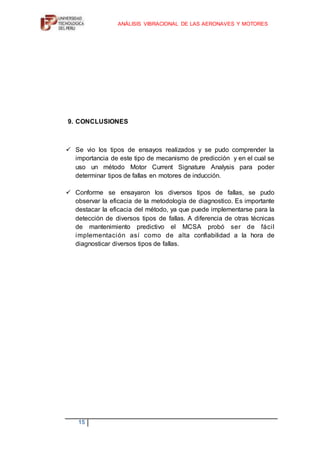 INTRODUCCIÓNDurante mucho tiempo las máquinas eléctricas rotativas, en particular los motores de inducción, son elementos principales en los procesos productivos de las industrias es ahí donde entra a tallar el análisis vibracional de motores de inducción para poder darle un mantenimiento predictivo, para su buen funcionamiento de estos motores es indispensable poder asegurar y garantizar la seguridad de quienes los operan. <br />Loa análisis realizados indican que en un gran porcentaje los fallos en máquinas ocurren a raíz del funcionamiento anormal de los componentes internos, como es el caso del motor principal. En este caso, el mantenimiento correctivo del equipo es una práctica muy costosa, ya que implica paradas no programas y los daños provocados por las fallas de los equipos son costosos.<br />Existen hoy muchas técnicas publicadas y herramientas avaladas comercialmente de detección de fallas en motores de inducción, que pueden garantizar un mayor grado de confiabilidad en su funcionamiento. A pesar de esto, la mayoría de las industrias aún no utilizan técnicas de detección y monitoreo de máquinas eléctricas.<br />Debido a que los motores de inducción se encuentran por lo general en puntos críticos de cualquier proceso, y son en muchos casos el principal instrumento en un sistema productivo, y supongamos una avería inesperada puede provocar un problema grande en una fábrica, además de un costo económico elevado que provoca esto.<br />Esto provoca un aumento de competencia a nivel internacional, y las exigencias de calidad, han motivado que las empresas destinen cada vez mayores recursos humanos como de material a sus planes de mantenimiento de equipos e instalaciones, donde los motores de inducción son pieza clave.<br />OBJETIVOS