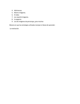 4. Adivinanzas
5. Mostro imágenes.
6. El video
7. Les repartió imágenes.
8. Lo pegaron.
9. Les dio imágenes de personajes, para recortar.
Manera en que las estrategias utilizadas manejan el deseo de aprender:
La motivación.
 