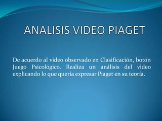 De acuerdo al video observado en Clasificación, botón
Juego Psicológico. Realiza un análisis del video
explicando lo que quería expresar Piaget en su teoría.
 