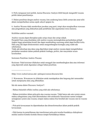 4. Perlu menguasai teori politik, karena Discourse Analysis lebih banyak mengambil wacana
politik dalam penelitiannya.
5. Dalam penelitian dengan analisis wacana, kita cenderung harus lebih cermat dan amat teliti
dalam memperhatikan semua aspek sekecil apapun itu.
6. Analisis Wacana tidak memberikan jawaban yang pasti, tetapi akan menghasilkan wawasan
atau pengetahuan yang didasarkan pada perdebatan dan argumentasi terus-menerus.
Kelebihan analisis wacana6 :
Analisis wacana dapat diterapkan pada setiap situasi dan setiap subjek.
Perspektif baru yang disediakan oleh analisis wacana memungkinkan pertumbuhan pribadi
tingkat tinggi pemenuhan kreatif dan dapat membimbing seseorang untuk dapat berfikir kritis.
Data yang ada dapat direkonstruksi untuk mengembangkan kerangka yang sudah ada
sebelumnya.
Tidak ada teknologi atau dana yang diperlukan tetapi analisis wacana dapat mengakibatkan
perubahan mendasar dalam praktek-praktek lembaga, profesi, dan masyarakat secara
keseluruhan.
Instrumen Penelitian Analisis Wacana:
Kuisioner. Pada kuisioner dilakukan untuk menggali dan membandingkan data atau informasi
yang diperoleh untuk digunakan sebagai bahan penelitian.
____________________
6http://www.ischool.utexas.edu/~palmquis/courses/discourse.htm
2. Wawancara. Wawancara ini dilakukan untuk mendapatkan data langsung dari narasumber
untuk memperjelas data yang dibutuhkan.
Ide-ide utama dalam Discourse Analysis7:
- Bahasa bukanlah refleksi realitas yang telah ada sebelumnya.
- Bahasa terstruktur dalam pola-pola atau wacana-wacana. Tidak hanya ada satu system umum
makna sebagaimana yang telah dikemukakan oleh strukturalis Saussureans namun terdapat
serangkaian system atau wacana, tempat makna-makna bisa berubah dari wacana satu ke wacana
lain.
- Pola-pola kewacanaan itu dipertahankan dan ditransformasikan dalam praktik-praktik
kewacanaan.
- Oleh karena itu pemeliharaan dan transformasi pola-pola tersebut hendaknya dieksplorasi
melalui analisis konteks-konteks khusus tempat bertindaknya bahasa.
 