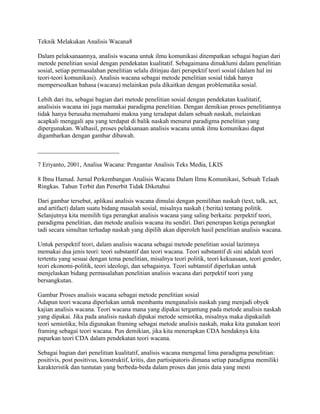 Teknik Melakukan Analisis Wacana8
Dalam pelaksanaannya, analisis wacana untuk ilmu komunikasi ditempatkan sebagai bagian dari
metode penelitian sosial dengan pendekatan kualitatif. Sebagaimana dimaklumi dalam penelitian
sosial, setiap permasalahan penelitian selalu ditinjau dari perspektif teori sosial (dalam hal ini
teori-teori komunikasi). Analisis wacana sebagai metode penelitian sosial tidak hanya
mempersoalkan bahasa (wacana) melainkan pula dikaitkan dengan problematika sosial.
Lebih dari itu, sebagai bagian dari metode penelitian sosial dengan pendekatan kualitatif,
analisisis wacana ini juga mamakai paradigma penelitian. Dengan demikian proses penelitiannya
tidak hanya berusaha memahami makna yang teradapat dalam sebuah naskah, melainkan
acapkali menggali apa yang terdapat di balik naskah menurut paradigma penelitian yang
dipergunakan. Walhasil, proses pelaksanaan analisis wacana untuk ilmu komunikasi dapat
digambarkan dengan gambar dibawah.
__________________________
7 Eriyanto, 2001, Analisa Wacana: Pengantar Analisis Teks Media, LKIS
8 Ibnu Hamad. Jurnal Perkembangan Analisis Wacana Dalam Ilmu Komunikasi, Sebuah Telaah
Ringkas. Tahun Terbit dan Penerbit Tidak Diketahui
Dari gambar tersebut, aplikasi analisis wacana dimulai dengan pemilihan naskah (text, talk, act,
and artifact) dalam suatu bidang masalah sosial, misalnya naskah (:berita) tentang politik.
Selanjutnya kita memilih tiga perangkat analisis wacana yang saling berkaita: perpektif teori,
paradigma penelitian, dan metode analisis wacana itu sendiri. Dari penerapan ketiga perangkat
tadi secara simultan terhadap naskah yang dipilih akan diperoleh hasil penelitian analisis wacana.
Untuk perspektif teori, dalam analisis wacana sebagai metode penelitian sosial lazimnya
memakai dua jenis teori: teori substantif dan teori wacana. Teori substantif di sini adalah teori
tertentu yang sesuai dengan tema penelitian, misalnya teori politik, teori kekuasaan, teori gender,
teori ekonomi-politik, teori ideologi, dan sebagainya. Teori subtanstif diperlukan untuk
menjelaskan bidang permasalahan penelitian analisis wacana dari perpektif teori yang
bersangkutan.
Gambar Proses analisis wacana sebagai metode penelitian sosial
Adapun teori wacana diperlukan untuk membantu menganalisis naskah yang menjadi obyek
kajian analisis wacana. Teori wacana mana yang dipakai tergantung pada metode analisis naskah
yang dipakai. Jika pada analisis naskah dipakai metode semiotika, misalnya maka dipakailah
teori semiotika; bila digunakan framing sebagai metode analisis naskah, maka kita gunakan teori
framing sebagai teori wacana. Pun demikian, jika kita menerapkan CDA hendaknya kita
paparkan teori CDA dalam pendekatan teori wacana.
Sebagai bagian dari penelitian kualitatif, analisis wacana mengenal lima paradigma penelitian:
positivis, post positivus, konstruktif, kritis, dan partisipatoris dimana setiap paradigma memiliki
karakteristik dan tuntutan yang berbeda-beda dalam proses dan jenis data yang mesti
 