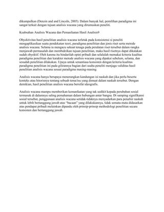 dikumpulkan (Denzin and and Lincoln, 2005). Dalam banyak hal, pemilihan paradigma ini
sangat terkait dengan tujuan analisis wacana yang dirumuskan peneliti.
Keabsahan Analisis Wacana dan Pemanfaatan Hasil Analisis9
Obyektivitas hasil penelitian analisis wacana terletak pada konsistensi si peneliti
mengaplikasikan suatu pendekatan teori, paradigma penelitian dan jenis riset serta metode
analisis wacana. Selama ia mengacu sekuat tenaga pada peralatan riset tersebut dalam rangka
menjawab permasalah dan membuktikan tujuan penelitian, maka hasil risetnya dapat dikatakan
sudah obyektif. Oleh karena itu hindarilah opini pribadi dan selalulah memakai kriteria kualitas
paradigma penelitian dan karakter metode analisis wacana yang dipakai sebelum, selama, dan
sesudah penelitian dilakukan. Upaya untuk senantiasa konsisten dengan kriteria kualitas
paradigma penelitian ini pada gilirannya bagian dari usaha peneliti menjaga validitas hasil
penelitian analisis wacana sesuai paradigma masing-masing.
Analisis wacana hanya berupaya menerangkan kandungan isi naskah dan jika perlu beserta
konteks atau hitorisnya tentang sebuah tema/isu yang dimuat dalam naskah tersebut. Dengan
demikian, hasil penelitian analisis wacana bersifat ideografis.
Analisis wacana mampu memberikan kemanfaatan yang tak sedikit kepada perubahan sosial
termasuk di dalamnya saling pemahaman dalam hubungan antar bangsa. Di samping signifikansi
sosial tersebut, penggunaan analisis wacana setidak-tidaknya menyadarkan para penafsir naskah
untuk lebih bertanggung jawab atas “bacaan” yang dilakukannya, tidak semata-mata didasarkan
atas pendapat pribadi melainkan dipandu oleh prinsip-prinsip methodologi penelitian secara
konsisten dan bertanggung jawab.
 