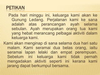 PetikanPadaharimingguini, keluargakamiakankeGunungLedang. Perjalanankamikesanaadalahatasperancangan ayah selamasebulan. Ayah merupakanorangtuakami yang hebatmerancangpelbagaiaktivitidalamkeluargakami. Kamiakanmenginapdisanaselamaduaharisatumalam. Kamiseramaiduabelasorang, iaituseramailapanlelakidanempatperempuan. Sebeluminikeluargakamitidakpernahmengadakanaktivitisepertiinikeranakamijarangdapatberkumpulbersama.