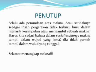PENUTUP
Selalu ada penundaan atas makna. Atau setidaknya
sebagai insan pergerakan tidak terburu buru dalam
menarik kesimpulan atau mengambil sebuah makna.
Harus kita sadari bahwa dalam social exchange makna
tampil dalam wujud yang jama’, dia tidak pernah
tampil dalam wujud yang tunggal.
Selamat menangkap makna!!!
 