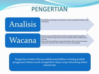 PENGERTIAN
•Penyelidikan terhadap suatu peristiwa untuk mengetahui keadaan yang
sebenarnya.
Analisis
•Wacana secara sederhana bisa diartikan sebagai segala komunikasi
lisan atau tulisan yang tersusun secara sistematis dan memiliki tujuan
tertentu.
•Satuan bahasa terlengkap yang di realisasikan dalam bentuk karangan
yang utuh, sistematis, dan membawa amanat yang lengkap.
Wacana
Pengertian Analisis Wacana adalah penyelidikan terhadap praktik
penggunaan bahasa untuk mengetahui tujuan yang terkandung dalam
sebuah teks.
 