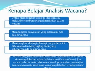 Kenapa Belajar Analisis Wacana?
Untuk membongkar ideologi-ideologi atau
maksud tersembunyi yang dimasukkan dalam
wacana
Membongkar penyesatan yang selama ini ada
dalam wacana
Membongkar ideologi-ideologi yang selama ini
dibekukan dan Menyingkap Tabir yang
sebenarnya ada dalam wacana.
Wacana yang terus menerus di konstruksi, di produksi dan disajikan
akan mengakibatkan sebauh keluimrahan (Common Sense). Jika
wacana itu benar maka tidak akan menjadi permsalahan, namun jika
ternyata wacana itu salah maka akan mengakibatkan terjadinya Sosial
Wrong.
 