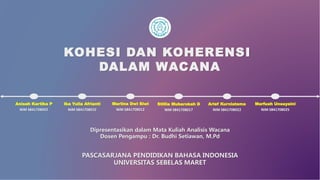 KOHESI DAN KOHERENSI
DALAM WACANA
Dipresentasikan dalam Mata Kuliah Analisis Wacana
Dosen Pengampu : Dr. Budhi Setiawan, M.Pd
NIM S841708002
Anisah Kartika P
NIM S841708010
Ika Yulia Afrianti
NIM S841708012
Marlina Dwi Siwi
NIM S841708017
Stillia Mubarokah D
NIM S841708022
Arief Kurniatama
NIM S841708025
Marfuah Unsayaini
PASCASARJANA PENDIDIKAN BAHASA INDONESIA
UNIVERSITAS SEBELAS MARET
 