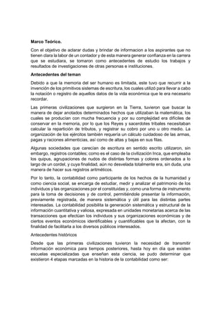 Marco Teórico.
Con el objetivo de aclarar dudas y brindar de informacion a los aspirantes que no
tienen clara la labor de un contador y de esta manera generar confianza en la carrera
que se estudiara, se tomaron como antecedentes de estudio los trabajos y
resultados de investigaciones de otras personas e instituciones.
Antecedentes del teman
Debido a que la memoria del ser humano es limitada, este tuvo que recurrir a la
invención de los primitivos sistemas de escritura, los cuales utilizó para llevar a cabo
la notación o registro de aquellos datos de la vida económica que le era necesario
recordar.
Las primeras civilizaciones que surgieron en la Tierra, tuvieron que buscar la
manera de dejar anotados determinados hechos que utilizaban la matemática, los
cuales se producían con mucha frecuencia y por su complejidad era difíciles de
conservar en la memoria, por lo que los Reyes y sacerdotes tribales necesitaban
calcular la repartición de tributos, y registrar su cobro por uno u otro medio. La
organización de los ejércitos también requería un cálculo cuidadoso de las armas,
pagas y raciones alimenticias, así como de altas y bajas en sus filas.
Algunas sociedades que carecían de escritura en sentido escrito utilizaron, sin
embargo, registros contables; como es el caso de la civilización Inca, que empleaba
los quipus, agrupaciones de nudos de distintas formas y colores ordenados a lo
largo de un cordel, y cuya finalidad, aún no desvelada totalmente era, sin duda, una
manera de hacer sus registros aritméticos.
Por lo tanto, la contabilidad como participante de los hechos de la humanidad y
como ciencia social, se encarga de estudiar, medir y analizar el patrimonio de los
individuos y las organizaciones por el constituidas y, como una forma de instrumento
para la toma de decisiones y de control, permitiéndole presentar la información,
previamente registrada, de manera sistemática y útil para las distintas partes
interesadas. La contabilidad posibilita la generación sistemática y estructural de la
información cuantitativa y valiosa, expresada en unidades monetarias acerca de las
transacciones que efectúan los individuos y sus organizaciones económicas y de
ciertos eventos económicos identificables y cuantificables que la afectan, con la
finalidad de facilitarla a los diversos públicos interesados.
Antecedentes históricos
Desde que las primeras civilizaciones tuvieron la necesidad de transmitir
información económica para tiempos posteriores, hasta hoy en día que existen
escuelas especializadas que enseñan esta ciencia, se pudo determinar que
existieron 4 etapas marcadas en la historia de la contabilidad como ser:
 