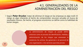 4.1. GENERALIDADES DE LA
ADMINISTRACIÓN DEL RIESGO
• Según Peter Drucker, tratar de eliminar el riesgo en las empresas es algo inútil. El
riesgo es algo inherente al hecho de comprometer recursos actuales en busca de
resultados futuros. De hecho, el progreso económico se define como la habilidad de
tomar riesgos.
La administración de riesgos se puede definir
entonces como el proceso de identificación, medida y
administración de los riesgos que amenazan la
existencia, los activos, las ganancias o al personal de
una organización, o los servicios que ésta provee.
10
 