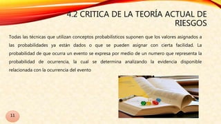 4.2 CRITICA DE LA TEORÍA ACTUAL DE
RIESGOS
Todas las técnicas que utilizan conceptos probabilísticos suponen que los valores asignados a
las probabilidades ya están dados o que se pueden asignar con cierta facilidad. La
probabilidad de que ocurra un evento se expresa por medio de un numero que representa la
probabilidad de ocurrencia, la cual se determina analizando la evidencia disponible
relacionada con la ocurrencia del evento
11
 