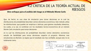 4.2 CRITICA DE LA TEORÍA ACTUAL DE
RIESGOS
Otro enfoque para el análisis del riesgo es el Método Monte Carlo
Que, de hecho, es una clase de simulación para tomar decisiones en la cual las
distribuciones de probabilidad describen ciertos elementos económicos. Este método utiliza
las distribuciones, que pueden ser empíricas o teóricas, para generar resultados aleatorios,
los cuales, a su vez, se combinan con los resultados tecnico-economicos de un metodo
Monte Carlo simulación para tomar decisiones.
en la cual las distribuciones de probabilidad describen ciertos elementos económicos
estudio de factibilidad para tomar decisiones respecto al proyecto. Mientras mas
simulaciones se efectúen, se espera que el resultado sea mas confiable, aunque esto no es
totalmente cierto.
13
 