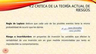 4.2 CRITICA DE LA TEORÍA ACTUAL DE
RIESGOS
Regla de Laplace deduce que cada uno de los posibles eventos tiene la misma
probabilidad de ocurrir que los demás
Riesgo o incertidumbre: en proyectos de inversión las variables que afectan la
rentabilidad de una inversión son en gran medida incontrolables por tanto es
impredecible su comportamiento.
16
 