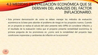 4.3 MEDIDAS DE EVALUACIÓN ECONÓMICA QUE SE
DERIVAN DEL ANÁLISIS DEL FACTOR
INFLACIONARIO.
• Esta primera demostración de como se deben manejar los métodos de evaluación
económica es la base para abordar el problema de riesgo en los proyectos nuevos. Cuando
en un proyecto se realiza el calculo del valor presente neto (VPN) sin considerar inflación, y
el resultado de la evaluación indica que el proyecto presenta rentabilidad económica, la
primera pregunta de los promotores es: ¿como será la rentabilidad del proyecto bajo
condiciones imprevistas y cambiantes de inflación en la economía?
19
 
