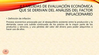 4.3 MEDIDAS DE EVALUACIÓN ECONÓMICA
QUE SE DERIVAN DEL ANÁLISIS DEL FACTOR
INFLACIONARIO
• Definición de inflación:
Proceso económico provocado por el desequilibrio existente entre la producción y la
demanda; causa una subida continuada de los precios de la mayor parte de los
productos y servicios, y una pérdida del valor del dinero para poder adquirirlos o
hacer uso de ellos.
20
 