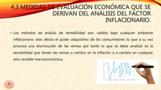 4.3 MEDIDAS DE EVALUACIÓN ECONÓMICA QUE SE
DERIVAN DEL ANÁLISIS DEL FACTOR
INFLACIONARIO.
• Los métodos de análisis de rentabilidad son: validos bajo cualquier ambiente
inflacionario; este afecta el poder adquisitivo de los consumidores lo que a su vez
provoca una disminución de las ventas por tanto lo que se debe analizar es la
sensibilidad que tienen las ventas a cambio en la inflación o a cambio en cualquier
otra variable macroeconómica.
21
 