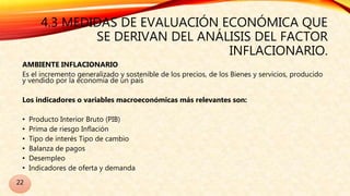 4.3 MEDIDAS DE EVALUACIÓN ECONÓMICA QUE
SE DERIVAN DEL ANÁLISIS DEL FACTOR
INFLACIONARIO.
AMBIENTE INFLACIONARIO
Es el incremento generalizado y sostenible de los precios, de los Bienes y servicios, producido
y vendido por la economía de un país
Los indicadores o variables macroeconómicas más relevantes son:
• Producto Interior Bruto (PIB)
• Prima de riesgo Inflación
• Tipo de interés Tipo de cambio
• Balanza de pagos
• Desempleo
• Indicadores de oferta y demanda
22
 