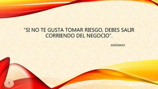 “SI NO TE GUSTA TOMAR RIESGO, DEBES SALIR
CORRIENDO DEL NEGOCIO”.
ANÓNIMO
3
 