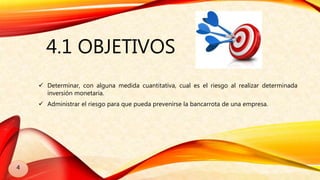 4.1 OBJETIVOS
 Determinar, con alguna medida cuantitativa, cual es el riesgo al realizar determinada
inversión monetaria.
 Administrar el riesgo para que pueda prevenirse la bancarrota de una empresa.
4
 