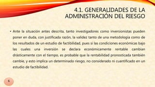 4.1. GENERALIDADES DE LA
ADMINISTRACIÓN DEL RIESGO
• Ante la situación antes descrita, tanto investigadores como inversionistas pueden
poner en duda, con justificada razón, la validez tanto de una metodología como de
los resultados de un estudio de factibilidad, pues si las condiciones económicas bajo
las cuales una inversión se declara económicamente rentable cambian
drásticamente con el tiempo, es probable que la rentabilidad pronosticada también
cambie, y esto implica un determinado riesgo, no considerado ni cuantificado en un
estudio de factibilidad.
6
 