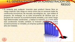 4.1. GENERALIDADES DE LA ADMINISTRACIÓN DEL
RIESGO
• Es evidente que cualquier inversión para producir bienes lleva un
riesgo implícito. Este riesgo es menor entre mas se conozcan todas las
condiciones económicas, de mercado, tecnológicas, etc., que rodean al
proyecto. Sin embargo, no se trata únicamente de declarar que un
proyecto de inversión es económicamente rentable y con cierto riesgo
bajo determinadas condiciones y realizar la inversión; si a corto plazo
esas condiciones iniciales cambian, la inversión ya hecha se vuelve
económicamente no rentable y la empresa quebrara a los tres o cuatro
años de instalada.
7
 