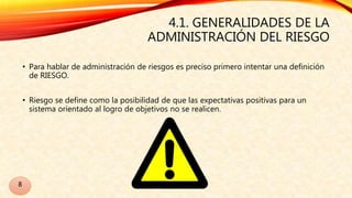 4.1. GENERALIDADES DE LA
ADMINISTRACIÓN DEL RIESGO
• Para hablar de administración de riesgos es preciso primero intentar una definición
de RIESGO.
• Riesgo se define como la posibilidad de que las expectativas positivas para un
sistema orientado al logro de objetivos no se realicen.
8
 
