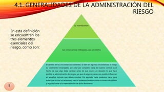 4.1. GENERALIDADES DE LA ADMINISTRACIÓN DEL
RIESGO
En esta definición
se encuentran los
tres elementos
esenciales del
riesgo, como son:
La incertidumbre
Las consecuencias indeseadas para un sistema
El cambio en las circunstancias existentes. Si bien en algunas circunstancias el riesgo
es totalmente inmanejable, por estar por completo fuera de nuestro control; es el
hecho de que algo debe cambiar antes de que ocurra un desastre lo que hace
posible la administración de riesgos, ya que de alguna manera es posible influenciar
en aquellos factores que deben cambiar. Por ejemplo, nada podemos hacer para
evitar que ocurra un terremoto, pero si podemos levantar construcciones más sólidas
y seguras frente a la materialización de dicho fenómeno.
9
 
