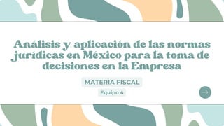 Análisis y aplicación de las normas
jurídicas en México para la toma de
decisiones en la Empresa
MATERIA FISCAL
Equipo 4
 