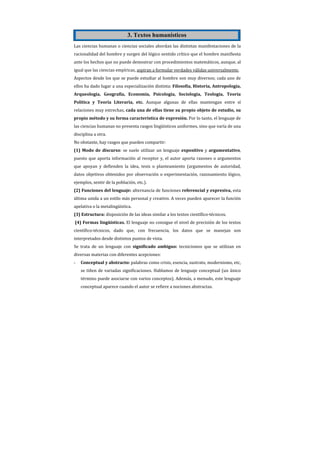 3. Textos humanísticos
Las ciencias humanas o ciencias sociales abordan las distintas manifestaciones de la
racionalidad del hombre y surgen del lógico sentido crítico que el hombre manifiesta
ante los hechos que no puede demostrar con procedimientos matemáticos, aunque, al
igual que las ciencias empíricas, aspiran a formular verdades válidas universalmente.
Aspectos desde los que se puede estudiar al hombre son muy diversos; cada uno de
ellos ha dado lugar a una especialización distinta: Filosofía, Historia, Antropología,
Arqueología, Geografía, Economía, Psicología, Sociología, Teología, Teoría
Política y Teoría Literaria, etc. Aunque algunas de ellas mantengan entre sí
relaciones muy estrechas, cada una de ellas tiene su propio objeto de estudio, su
propio método y su forma característica de expresión. Por lo tanto, el lenguaje de
las ciencias humanas no presenta rasgos lingüísticos uniformes, sino que varía de una
disciplina a otra.
No obstante, hay rasgos que pueden compartir:
(1) Modo de discurso: se suele utilizar un lenguaje expositivo y argumentativo,
puesto que aporta información al receptor y, el autor aporta razones o argumentos
que apoyan y defienden la idea, tesis o planteamiento (argumentos de autoridad,
datos objetivos obtenidos por observación o experimentación, razonamiento lógico,
ejemplos, sentir de la población, etc.).
(2) Funciones del lenguaje: alternancia de funciones referencial y expresiva, esta
última unida a un estilo más personal y creativo. A veces pueden aparecer la función
apelativa o la metalingüística.
(3) Estructura: disposición de las ideas similar a los textos científico-técnicos.
(4) Formas lingüísticas. El lenguaje no consigue el nivel de precisión de los textos
científico-técnicos, dado que, con frecuencia, los datos que se manejan son
interpretados desde distintos puntos de vista.
Se trata de un lenguaje con significado ambiguo: tecnicismos que se utilizan en
diversas materias con diferentes acepciones:
-   Conceptual y abstracto: palabras como crisis, esencia, sustrato, modernismo, etc,
    se tiñen de variadas significaciones. Hablamos de lenguaje conceptual (un único
    término puede asociarse con varios conceptos). Además, a menudo, este lenguaje
    conceptual aparece cuando el autor se refiere a nociones abstractas.
 