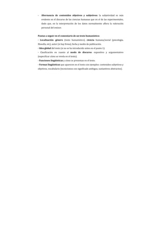 -   Alternancia de contenidos objetivos y subjetivos: la subjetividad es más
    evidente en el discurso de las ciencias humanas que en el de las experimentales,
    dado que, en la interpretación de los datos normalmente aflora la valoración
    personal del emisor.


Pautas a seguir en el comentario de un texto humanístico:
- Localización: género (texto humanístico), ciencia humana/social (psicología,
filosofía, etc), autor (si hay firma), fecha y medio de publicación.
- Idea global del texto (si no se ha introducido antes en el punto 1).
- Clasificación en cuanto al modo de discurso: expositivo y argumentativo
(especificar cómo se revela en el texto).
- Funciones lingüísticas y cómo se presentan en el texto.
- Formas lingüísticas que aparecen en el texto con ejemplos: contenidos subjetivos y
objetivos, vocabulario (tecnicismos con significado ambiguo, sustantivos abstractos).
 