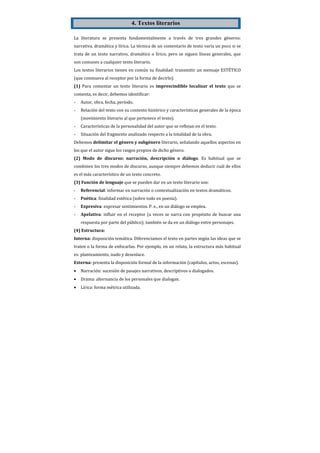 4. Textos literarios

La literatura se presenta fundamentalmente a través de tres grandes géneros:
narrativa, dramática y lírica. La técnica de un comentario de texto varía un poco si se
trata de un texto narrativo, dramático o lírico, pero se siguen líneas generales, que
son comunes a cualquier texto literario.
Los textos literarios tienen en común su finalidad: transmitir un mensaje ESTÉTICO
(que conmueva al receptor por la forma de decirlo).
(1) Para comentar un texto literario es imprescindible localizar el texto que se
comenta, es decir, debemos identificar:
-   Autor, obra, fecha, período.
-   Relación del texto con su contexto histórico y características generales de la época
    (movimiento literario al que pertenece el texto).
-   Características de la personalidad del autor que se reflejan en el texto.
-   Situación del fragmento analizado respecto a la totalidad de la obra.
Debemos delimitar el género y subgénero literario, señalando aquellos aspectos en
los que el autor sigue los rasgos propios de dicho género.
(2) Modo de discurso: narración, descripción o diálogo. Es habitual que se
combinen los tres modos de discurso, aunque siempre debemos deducir cuál de ellos
es el más característico de un texto concreto.
(3) Función de lenguaje que se pueden dar en un texto literario son:
-   Referencial: informar en narración o contextualización en textos dramáticos.
-   Poética: finalidad estética (sobre todo en poesía).
-   Expresiva: expresar sentimientos. P. e., en un diálogo se emplea.
-   Apelativa: influir en el receptor (a veces se narra con propósito de buscar una
    respuesta por parte del público); también se da en un diálogo entre personajes.
(4) Estructura:
Interna: disposición temática. Diferenciamos el texto en partes según las ideas que se
traten o la forma de enfocarlas. Por ejemplo, en un relato, la estructura más habitual
es: planteamiento, nudo y desenlace.
Externa: presenta la disposición formal de la información (capítulos, actos, escenas).
•   Narración: sucesión de pasajes narrativos, descriptivos o dialogados.
•   Drama: alternancia de los personales que dialogan.
•   Lírica: forma métrica utilizada.
 