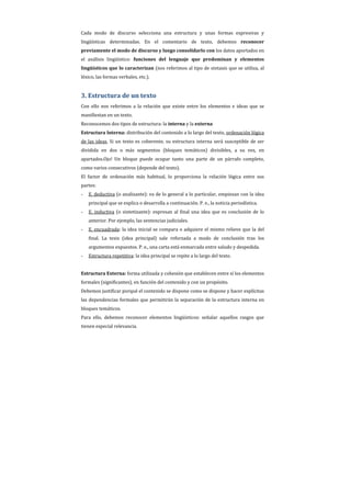 Cada modo de discurso selecciona una estructura y unas formas expresivas y
lingüísticas determinadas. En el comentario de texto, debemos reconocer
previamente el modo de discurso y luego consolidarlo con los datos aportados en
el análisis lingüístico: funciones del lenguaje que predominan y elementos
lingüísticos que lo caracterizan (nos referimos al tipo de sintaxis que se utiliza, al
léxico, las formas verbales, etc.).


3. Estructura de un texto
Con ello nos referimos a la relación que existe entre los elementos e ideas que se
manifiestan en un texto.
Reconocemos dos tipos de estructura: la interna y la externa
Estructura Interna: distribución del contenido a lo largo del texto, ordenación lógica
de las ideas. Si un texto es coherente, su estructura interna será susceptible de ser
dividida en dos o más segmentos (bloques temáticos) divisibles, a su vez, en
apartados.Ojo! Un bloque puede ocupar tanto una parte de un párrafo completo,
como varios consecutivos (depende del texto).
El factor de ordenación más habitual, lo proporciona la relación lógica entre sus
partes:
-   E. deductiva (o analizante): va de lo general a lo particular, empiezan con la idea
    principal que se explica o desarrolla a continuación. P. e., la noticia periodística.
-   E. inductiva (o sintetizante): expresan al final una idea que es conclusión de lo
    anterior. Por ejemplo, las sentencias judiciales.
-   E. encuadrada: la idea inicial se compara o adquiere el mismo relieve que la del
    final. La tesis (idea principal) sale reforzada a modo de conclusión tras los
    argumentos expuestos. P. e., una carta está enmarcada entre saludo y despedida.
-   Estructura repetitiva: la idea principal se repite a lo largo del texto.


Estructura Externa: forma utilizada y cohesión que establecen entre sí los elementos
formales (significantes), en función del contenido y con un propósito.
Debemos justificar porqué el contenido se dispone como se dispone y hacer explícitas
las dependencias formales que permitirán la separación de la estructura interna en
bloques temáticos.
Para ello, debemos reconocer elementos lingüísticos: señalar aquellos rasgos que
tienen especial relevancia.
 