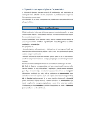 4. Tipos de textos según el género. Características
A continuación hacemos una caracterización de los elementos más importantes de
cada tipo de texto. Al final de cada tipo, proponemos un posible esquema a seguir a la
hora de realizar el comentario.
Nos centramos en los textos que aparecen con más frecuencia: los científico-técnicos
y los periodísticos.



                           1. Textos científico-técnicos

El objetivo de estos textos es el de informar y aportar conocimientos sobre un tema.
Su intención es didáctica: intentan hacer entender una idea/concepto o bien ampliar
los conocimientos del receptor.
El texto presenta una forma ordenada, clara y objetiva. Podemos agrupar dentro de
esta categoría a: textos científicos especializados, textos divulgativos, de ámbito
académico o enciclopedias.
Los agrupamos en:
- textos divulgativos: información clara y objetiva; tema de interés general (dado que
va dirigido a un amplio sector del público) y, por lo tanto, fácil de comprender; varían
según el receptor y la intención.
- tratados científicos: grado de dificultad alto (puesto que el fin no es sólo informar,
sino hacer comprender fenómenos, conceptos, etc); exigen conocimientos previos del
receptor.
Pasamos, a continuación a particularizar las características de estos tipos de textos.
(1) Modo de discurso: texto expositivo, en el que se trata de explicar y desarrollar
un tema. Presenta un alto grado de rigor y objetividad (aunque depende del medio
para el que fue elaborado). A menudo aparece en combinación con la descripción
(definiciones, ejemplos). Pero sobre todo se combina con la argumentación (para
demostrar o convencer, la prueba de una tesis exige al emisor presentar argumentos).
(2) La función lingüística propia de un texto científico-técnico es la referencial
(texto informativo, lenguaje técnico); también es habitual la metalingüística (se
tiende a explicar los conceptos empleados); y a veces (si el texto tiene carácter
argumentado) la función expresiva (punto de vista personal del autor) y la apelativa
(intentar influir en las ideas del lector).
 
