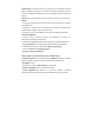 (3) Estructura: Los elementos el texto se relacionan por un razonamiento ordenado
(lógico, cronológico o jerárquico). Se ordenan los párrafos por contenido, siendo el
comienzo de cada párrafo significativo. Con ello se consigue el efecto de sencillez que
se busca.
Interna (orden de ideas): pueden adoptar la deductiva, la inductiva o la encuadrada.
Externa:
- Introducción: planteamiento del tema (se define, se entra directamente, se explican
antecedentes, etc).
- Desarrollo: se aborda el tema y se incorporan los subtemas y ejemplificaciones
(demostraciones, ejemplos, experimentos, datos, etc);
- Conclusión: se cierra el texto llegando a la tesis que se ha expresado al principio.
(4) Formas lingüísticas:
- oraciones cortas y exposición sencilla y clara (finalidad de transmitir una
información y contribuir al conocimiento).
- abundancia del presente de indicativo (presentación) o de subjuntivo (hipótesis);
- formas impersonales (se dice que); primera persona del plural (supongamos);
- la adjetivación se reduce a la indispensable: adjetivos especificativos;
- se evitan ambigüedades (terminología unívoca)
- tecnicismos y préstamos lingüísticos


Pautas a seguir en el comentario de un texto científico-técnico:
- Localización: género (texto científico- técnico), subgénero (divulgación científica,
manual de estudio, etc), autor (si hay firma), medio y fecha de publicación.
- Idea global del texto.
- Clasificación en cuanto al modo de discurso y justificación.
- Funciones de lenguaje y cómo se presentan en el texto.
- Formas lingüísticas que aparecen en el texto con ejemplos: vocabulario
(tecnicismos, adjetivos especificativos, préstamos lingüísticos) y formas verbales.
 