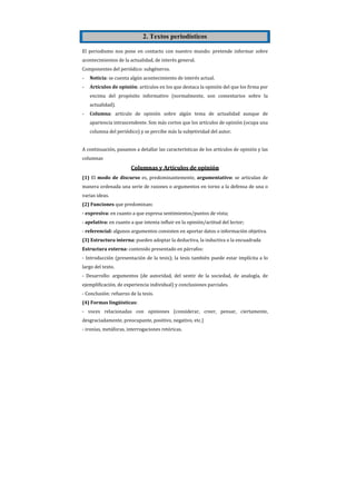 2. Textos periodísticos

El periodismo nos pone en contacto con nuestro mundo: pretende informar sobre
acontecimientos de la actualidad, de interés general.
Componentes del periódico: subgéneros.
-   Noticia: se cuenta algún acontecimiento de interés actual.
-   Artículos de opinión: artículos en los que destaca la opinión del que los firma por
    encima del propósito informativo (normalmente, son comentarios sobre la
    actualidad).
-   Columna: artículo de opinión sobre algún tema de actualidad aunque de
    apariencia intrascendente. Son más cortos que los artículos de opinión (ocupa una
    columna del periódico) y se percibe más la subjetividad del autor.


A continuación, pasamos a detallar las características de los artículos de opinión y las
columnas
                        Columnas y Artículos de opinión
(1) El modo de discurso es, predominantemente, argumentativo: se articulan de
manera ordenada una serie de razones o argumentos en torno a la defensa de una o
varias ideas.
(2) Funciones que predominan:
- expresiva: en cuanto a que expresa sentimientos/puntos de vista;
- apelativa: en cuanto a que intenta influir en la opinión/actitud del lector;
- referencial: algunos argumentos consisten en aportar datos o información objetiva.
(3) Estructura interna: pueden adoptar la deductiva, la inductiva o la encuadrada
Estructura externa: contenido presentado en párrafos:
- Introducción (presentación de la tesis); la tesis también puede estar implícita a lo
largo del texto.
- Desarrollo: argumentos (de autoridad, del sentir de la sociedad, de analogía, de
ejemplificación, de experiencia individual) y conclusiones parciales.
- Conclusión: refuerzo de la tesis.
(4) Formas lingüísticas:
- voces relacionadas con opiniones (considerar, creer, pensar, ciertamente,
desgraciadamente, preocupante, positivo, negativo, etc.)
- ironías, metáforas, interrogaciones retóricas.
 