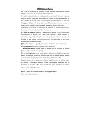 ENSAYO (periodístico)
Los ENSAYOS son escritos de extensión variable dedicados a plantear una opinión
subjetiva acerca de cualquier tema sin tratar de agotarlo.
Se pueden confundir fácilmente con los artículos de opinión: la diferencia está en el
tema que se trata, puesto que, mientras que los artículos de opinión suelen tratar un
tema selectivo relacionado con la actualidad, los ensayos suelen tratar un tema más
libre y general. A pesar de que la subjetividad del autor es un elemento esencial, un
ensayo intenta mostrar el punto de vista de una manera objetiva (más sutil).
La finalidad de un ensayo es la de tratar de modificar los puntos de vista de sus
lectores y, en consecuencia, repercutir en la realidad.
(1) Modo de discurso: expositivo y argumentativo, aunque a veces predomina la
argumentación de manera clara. Tiene como finalidad, o bien persuadir al
destinatario del punto de vista que se tiene sobre un asunto, o bien convencerlo de la
falsedad de una opinión previa (refutación de una idea), para lo que aporta
determinados argumentos/razones.
(2) Función expresiva y apelativa (o conativa). Predominio de la subjetividad.
(3) Estructura interna (deductiva, inductiva o encuadrada)
   Estructura externa: suelen seguir la misma que los artículos de opinión
(introducción, desarrollo y conclusión)
(4) Formas lingüísticas: como van dirigidos a un público amplio y heterogéneo, se
emplea un lenguaje estándar y una redacción clara y cuidada (aunque pueden
aparecer términos o giros lingüísticos propios de una lengua más culta).
En particular, es habitual que aparezcan formas lingüísticas como las de los artículos
de opinión y abundantes adjetivos (actitud comunicativa preocupada por la
valoración y el matiz) sobre todo especificativo (más importante la función
representativa que la expresiva).


Pautas a seguir en el comentario de un ensayo periodístico.
Como en el artículo de opinión
 