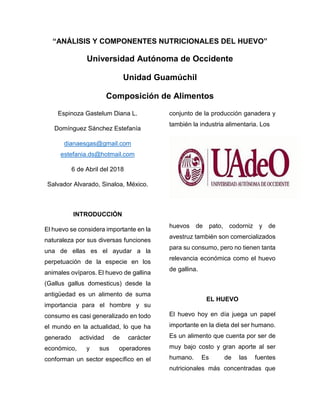 “ANÁLISIS Y COMPONENTES NUTRICIONALES DEL HUEVO”
Universidad Autónoma de Occidente
Unidad Guamúchil
Composición de Alimentos
Espinoza Gastelum Diana L.
Domínguez Sánchez Estefanía
dianaesgas@gmail.com
estefania.ds@hotmail.com
6 de Abril del 2018
Salvador Alvarado, Sinaloa, México.
INTRODUCCIÓN
El huevo se considera importante en la
naturaleza por sus diversas funciones
una de ellas es el ayudar a la
perpetuación de la especie en los
animales ovíparos. El huevo de gallina
(Gallus gallus domesticus) desde la
antigüedad es un alimento de suma
importancia para el hombre y su
consumo es casi generalizado en todo
el mundo en la actualidad, lo que ha
generado actividad de carácter
económico, y sus operadores
conforman un sector específico en el
conjunto de la producción ganadera y
también la industria alimentaria. Los
huevos de pato, codorniz y de
avestruz también son comercializados
para su consumo, pero no tienen tanta
relevancia económica como el huevo
de gallina.
EL HUEVO
El huevo hoy en día juega un papel
importante en la dieta del ser humano.
Es un alimento que cuenta por ser de
muy bajo costo y gran aporte al ser
humano. Es de las fuentes
nutricionales más concentradas que
 