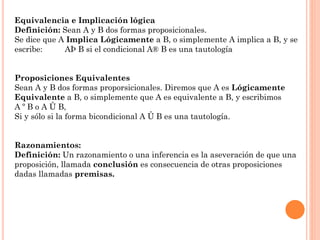 Equivalencia e Implicación lógica
Definición: Sean A y B dos formas proposicionales.
Se dice que A Implica Lógicamente a B, o simplemente A implica a B, y se
escribe: AÞ B si el condicional A® B es una tautología
Proposiciones Equivalentes
Sean A y B dos formas proporsicionales. Diremos que A es Lógicamente
Equivalente a B, o simplemente que A es equivalente a B, y escribimos
A º B o A Û B,
Si y sólo si la forma bicondicional A Û B es una tautología.
Razonamientos:
Definición: Un razonamiento o una inferencia es la aseveración de que una
proposición, llamada conclusión es consecuencia de otras proposiciones
dadas llamadas premisas.
 
