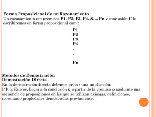 Forma Proposicional de un Razonamiento
Un razonamiento con premisas P1, P2, P3, P4, & .., Pn y conclusión C lo
escribiremos en forma proposicional como:
P1
P2
P3
P4
.
.
.
Pn
Métodos de Demostración
Demostración Directa
En la demostración directa debemos probar una implicación:
P Þ q. Esto es, llegar a la conclusión q a partir de la premisa p mediante una
secuencia de proposiciones en las que se utilizan axiomas, definiciones,
teoremas o propiedades demostradas previamente.
 
