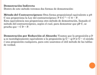 Demostración Indirecta
Dentro de este método veremos dos formas de demostración:
Método del Contrarrecíproco: Otra forma proposicional equivalente a p®
C nos proporciona la Ley del contrarrecíproco: P ® C º ~ C ® ~ P.
Esta equivalencia nos proporciona otro método de demostración, llamado el
método del contrarrecíproco, según el cual, para demostrar que pÞ C, se
prueba que ~ C Þ ~ P.
Demostración por Reducción al Absurdo: Veamos que la proposición p Þ
q es tautológicamente equivalente a la proposición (p Ù ~ q) Þ (r Ù ~ r) siendo
r una proposición cualquiera, para esto usaremos el útil método de las tablas
de verdad.
 