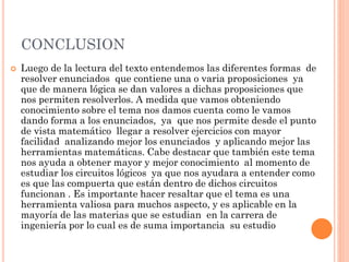 CONCLUSION
 Luego de la lectura del texto entendemos las diferentes formas de
resolver enunciados que contiene una o varia proposiciones ya
que de manera lógica se dan valores a dichas proposiciones que
nos permiten resolverlos. A medida que vamos obteniendo
conocimiento sobre el tema nos damos cuenta como le vamos
dando forma a los enunciados, ya que nos permite desde el punto
de vista matemático llegar a resolver ejercicios con mayor
facilidad analizando mejor los enunciados y aplicando mejor las
herramientas matemáticas. Cabe destacar que también este tema
nos ayuda a obtener mayor y mejor conocimiento al momento de
estudiar los circuitos lógicos ya que nos ayudara a entender como
es que las compuerta que están dentro de dichos circuitos
funcionan . Es importante hacer resaltar que el tema es una
herramienta valiosa para muchos aspecto, y es aplicable en la
mayoría de las materias que se estudian en la carrera de
ingeniería por lo cual es de suma importancia su estudio
 