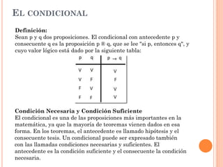 EL CONDICIONAL
Definición:
Sean p y q dos proposiciones. El condicional con antecedente p y
consecuente q es la proposición p ® q, que se lee "si p, entonces q", y
cuyo valor lógico está dado por la siguiente tabla:
Condición Necesaria y Condición Suficiente
El condicional es una de las proposiciones más importantes en la
matemática, ya que la mayoría de teoremas vienen dados en esa
forma. En los teoremas, el antecedente es llamado hipótesis y el
consecuente tesis. Un condicional puede ser expresado también
con las llamadas condiciones necesarias y suficientes. El
antecedente es la condición suficiente y el consecuente la condición
necesaria.
 
