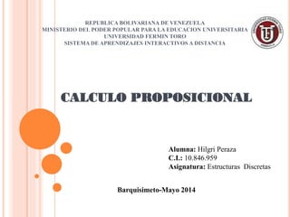 REPUBLICA BOLIVARIANA DE VENEZUELA
MINISTERIO DEL PODER POPULAR PARA LA EDUCACION UNIVERSITARIA
UNIVERSIDAD FERMIN TORO
SISTEMA DE APRENDIZAJES INTERACTIVOS A DISTANCIA
CALCULO PROPOSICIONAL
Barquisimeto-Mayo 2014
Alumna: Hilgri Peraza
C.I.: 10.846.959
Asignatura: Estructuras Discretas
 