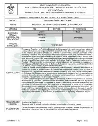 LÍNEA TECNOLÓGICA DEL PROGRAMA
TECNOLOGÍAS DE LA INFORMACIÓN Y LAS COMUNICACIONES GESTIÓN DE LA
RED TECNOLÓGICA
TECNOLOGÍAS DE LA INFORMACIÓN, DISEÑO Y DESARROLLO DE SOFTWARE

Modelo de
Mejora

INFORMACIÓN GENERAL DEL PROGRAMA DE FORMACIÓN TITULADA
CÓDIGO:

DENOMINACIÓN DEL PROGRAMA

228106

ANALISIS Y DESARROLLO DE SISTEMAS DE INFORMACION

VERSIÓN:
DURACIÓN
MÁXIMA
ESTIMADA DEL
APRENDIZAJE
NIVEL DE
FORMACIÓN:

JUSTIFICACIÓN:

REQUISITOS DE
INGRESO:
DESCRIPCIÓN:

22/10/13 10:44 AM

102

ESTADO:
Lectiva

EN EJECUCIÓN
Total

18 meses
Práctica

24 meses

6 meses
TECNÓLOGO
El programa Tecnólogo en Análisis y Desarrollo de Sistemas de Información se creó para brindar al
sector productivo nacional en general (debido a que la Industria del Software aplica para la mejora
de los procesos productivos en todos los sectores ya sea industria, comercio, servicios, sector
primario y extractivo, etc), la posibilidad de incorporar personal con altas calidades laborales y
profesionales que contribuyan al desarrollo económico, social y tecnológico de su entorno y del
país, así mismo ofrecer a los aprendices formación en las tecnologías relacionados con todo el
ciclo de vida del Software incluyendo las fases de Análisis, Diseño, Desarrollo, Implementación,
Pruebas y Mantenimiento, y competencias relacionadas con los procesos de negociación
tecnológica y calidad en el desarrollo de Software, factores muy importantes para la competitividad
y el efectivo posicionamiento de esta industria en el país.
En todo el país se cuenta con potencial productivo para el Análisis y Desarrollo de Sistemas de
Información, gracias al apalancamiento de clusters directamente relacionados con la industria de
software como ParqueSoft en el Occidente, la Alianza SinerTIC en la zona Central o Intersoftware
en Antioquia. Su fortalecimiento y crecimiento socio-económico tanto a nivel regional como
nacional, dependen en gran medida de un recurso humano cualificado y calificado, capaz de
responder integralmente a la dinámica del sector.
El SENA ofrece este programa con todos los elementos de formación profesional, sociales,
tecnológicos y culturales, aportando como elementos diferenciadores de valor agregado
metodologías de aprendizaje innovadoras, el acceso a tecnologías de última generación y una
estructuración sobre métodos más que contenidos, lo que potencia la formación de ciudadanos
librepensadores, con capacidad crítica, solidaria y emprendedora, factores que lo acreditan y lo
hacen pertinente y coherente con su misión, innovando permanentemente de acuerdo con las
tendencias y cambios tecnológicos y las necesidades del sector empresarial y de los trabajadores,
impactando positivamente la productividad, la competitividad, la equidad y el desarrollo del país.

Académicos: Grado Once
Superar prueba de aptitud, motivación, interés y competencias mínimas de ingreso
Ejecuta el proceso integral (análisis, diseño, implementación, pruebas y ajustes) de generación de
sistemas de información, para la sitematización o automatización de procesos.

Página 1 de 32

 