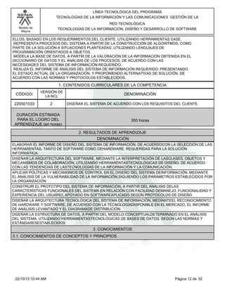 Modelo de
Mejora
LÍNEA TECNOLÓGICA DEL PROGRAMA
TECNOLOGÍAS DE LA INFORMACIÓN Y LAS COMUNICACIONES GESTIÓN DE LA
RED TECNOLÓGICA
TECNOLOGÍAS DE LA INFORMACIÓN, DISEÑO Y DESARROLLO DE SOFTWARE
ELLOS, BASADO EN LOS REQUERIMIENTOS DEL CLIENTE, UTILIZANDO HERRAMIENTAS CASE.
REPRESENTA PROCESOS DEL SISTEMA A PARTIR DE LA CONSTRUCCIÓN DE ALGORITMOS, COMO
PARTE DE LA SOLUCIÓN A SITUACIONES PLANTEADAS, UTILIZANDO LENGUAJES DE
PROGRAMACIÓN ORIENTADOS A OBJETOS.
MODELA LA BASE DE DATOS, A PARTIR DE LA VALORACIÓN DE LA INFORMACIÓN OBTENIDA EN EL
DICCIONARIO DE DATOS Y EL ANÁLISIS DE LOS PROCESOS, DE ACUERDO CON LAS
NECESIDADES DEL SISTEMA DE INFORMACIÓN REQUERIDO.
REALIZA EL INFORME DE ANÁLISIS DEL SISTEMA DE INFORMACIÓN REQUERIDO, PRESENTANDO
EL ESTADO ACTUAL DE LA ORGANIZACIÓN, Y PROPONIENDO ALTERNATIVAS DE SOLUCIÓN, DE
ACUERDO CON LAS NORMAS Y PROTOCOLOS ESTABLECIDOS.
1. CONTENIDOS CURRICULARES DE LA COMPETENCIA
DENOMINACIÓNCÓDIGO:
220501033
VERSIÓN DE
LA NCL
2
2. RESULTADOS DE APRENDIZAJE
DISEÑAR EL SISTEMA DE ACUERDO CON LOS REQUISITOS DEL CLIENTE.
DURACIÓN ESTIMADA
PARA EL LOGRO DEL
APRENDIZAJE (en horas)
350 horas
DENOMINACIÓN
ELABORAR EL INFORME DE DISEÑO DEL SISTEMA DE INFORMACIÓN, DE ACUERDOCON LA SELECCIÓN DE LAS
HERRAMIENTAS, TANTO DE SOFTWARE COMO DEHARDWARE, REQUERIDAS PARA LA SOLUCIÓN
INFORMÁTICA.
DISEÑAR LA ARQUITECTURA DEL SOFTWARE, MEDIANTE LA INTERPRETACIÓN DE LASCLASES, OBJETOS Y
MECANISMOS DE COLABORACIÓN, UTILIZANDO HERRAMIENTASTECNOLÓGICAS DE DISEÑO, DE ACUERDO
CON LAS TENDENCIAS DE LASTECNOLOGÍAS DE LA INFORMACIÓN Y LA COMUNICACIÓN.
APLICAR POLÍTICAS Y MECANISMOS DE CONTROL EN EL DISEÑO DEL SISTEMA DEINFORMACIÓN, MEDIANTE
EL ANÁLISIS DE LA VULNERABILIDAD DE LA INFORMACIÓN,SIGUIENDO LOS PARÁMETROS ESTABLECIDOS POR
LA ORGANIZACIÓN.
CONSTRUIR EL PROTOTIPO DEL SISTEMA DE INFORMACIÓN, A PARTIR DEL ANÁLISIS DELAS
CARACTERÍSTICAS FUNCIONALES DEL SISTEMA EN RELACIÓN CON FACILIDAD DEMANEJO, FUNCIONALIDAD Y
EXPERIENCIA DEL USUARIO, APOYADO EN SOFTWAREAPLICADO SEGÚN PROTOCOLOS DE DISEÑO.
DISEÑAR LA ARQUITECTURA TECNOLÓGICA DEL SISTEMA DE INFORMACIÓN, MEDIANTEEL RECONOCIMIENTO
DE HARDWARE Y SOFTWARE, DE ACUERDO CON LA TECNOLOGÍADISPONIBLE EN EL MERCADO, EL INFORME
DE ANÁLISIS LEVANTADO Y EL DIAGRAMADE DISTRIBUCIÓN
DISEÑAR LA ESTRUCTURA DE DATOS, A PARTIR DEL MODELO CONCEPTUALDETERMINADO EN EL ANÁLISIS
DEL SISTEMA, UTILIZANDO HERRAMIENTASTECNOLÓGICAS DE BASES DE DATOS, SEGÚN LAS NORMAS Y
ESTÁNDARESESTABLECIDOS
3. CONOCIMIENTOS
3.1. CONOCIMIENTOS DE CONCEPTOS Y PRINCIPIOS
Página 12 de 3222/10/13 10:44 AM
 