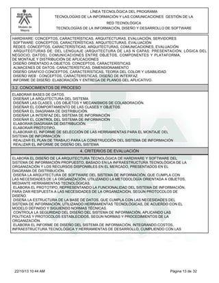 Modelo de
Mejora
LÍNEA TECNOLÓGICA DEL PROGRAMA
TECNOLOGÍAS DE LA INFORMACIÓN Y LAS COMUNICACIONES GESTIÓN DE LA
RED TECNOLÓGICA
TECNOLOGÍAS DE LA INFORMACIÓN, DISEÑO Y DESARROLLO DE SOFTWARE
HARDWARE: CONCEPTOS, CARACTERÍSTICAS, ARQUITECTURAS, EVALUACIÓN, SERVIDORES
SOFTWARE: CONCEPTOS, CARACTERÍSTICAS, ARQUITECTURAS, EVALUACIÓN
REDES: CONCEPTOS, CARACTERÍSTICAS, ARQUITECTURAS, COMUNICACIONES, EVALUACIÓN
ARQUITECTURAS DE: DEL LENGUAJE (ARQUITECTURA DE LAS N CAPAS: PRESENTACIÓN, LÓGICA DEL
NEGOCIO, DATOS), COMUNICACIONES ENTRE OBJETOS, COMPONENTES Y PLATAFORMA,
DE MONTAJE Y DISTRIBUCIÓN DE APLICACIONES
DISEÑO ORIENTADO A OBJETOS. CONCEPTOS, CARACTERÍSTICAS
ALMACENES DE DATOS: CARACTERÍSTICAS, DIMENSIONAMIENTO
DISEÑO GRAFICO CONCEPTOS, CARACTERÍSTICAS, TEORÍA DEL COLOR Y USABILIDAD
DISEÑO WEB : CONCEPTOS, CARACTERÍSTICAS, DISEÑO DE INTERFAZ.
INFORME DE DISEÑO: ELABORACIÓN Y ENTREGA DE PLANOS DEL APLICATIVO.
3.2. CONOCIMIENTOS DE PROCESO
ELABORAR BASES DE DATOS.
DISEÑAR LA ARQUITECTURA DEL SISTEMA
DISEÑAR LAS CLASES, LOS OBJETOS Y MECANISMOS DE COLABORACIÓN.
DISEÑAR EL COMPORTAMIENTO DE LAS CLASES Y OBJETOS.
DISEÑAR EL DIAGRAMA DE DISTRIBUCIÓN.
DISEÑAR LA INTERFAZ DEL SISTEMA DE INFORMACIÓN
DISEÑAR EL CONTROL DEL SISTEMA DE INFORMACIÓN
ELABORAR DIAGRAMA DE DISTRIBUCIÓN.
ELABORAR PROTOTIPO.
ELABORAR EL INFORME DE SELECCIÓN DE LAS HERRAMIENTAS PARA EL MONTAJE DEL
SISTEMA DE INFORMACIÓN
REALIZAR EL PLAN DE TRABAJO PARA LA CONSTRUCCIÓN DEL SISTEMA DE INFORMACIÓN
REALIZAR EL INFORME DE DISEÑO DEL SISTEMA
4. CRITERIOS DE EVALUACIÓN
ELABORA EL DISEÑO DE LA ARQUITECTURA TECNOLÓGICA DE HARDWARE Y SOFTWARE DEL
SISTEMA DE INFORMACIÓN PROPUESTO, BASADO EN LA INFRAESTRUCTURA TECNOLÓGICA DE LA
ORGANIZACIÓN Y LOS RECURSOS DISPONIBLES EN EL MERCADO, PRESENTADOS EN EL
DIAGRAMA DE DISTRIBUCIÓN.
DISEÑA LA ARQUITECTURA DE SOFTWARE DEL SISTEMA DE INFORMACIÓN, QUE CUMPLA CON
LAS NECESIDADES DE LA ORGANIZACIÓN, UTILIZANDO LA METODOLOGÍA ORIENTADA A OBJETOS,
MEDIANTE HERRAMIENTAS TECNOLÓGICAS.
ELABORA EL PROTOTIPO, REPRESENTANDO LA FUNCIONALIDAD DEL SISTEMA DE INFORMACIÓN,
PARA DAR RESPUESTA A LAS NECESIDADES DE LA ORGANIZACIÓN, SEGÚN PROTOCOLOS DE
DISEÑO.
DISEÑA LA ESTRUCTURA DE LA BASE DE DATOS, QUE CUMPLA CON LAS NECESIDADES DEL
SISTEMA DE INFORMACIÓN, UTILIZANDO HERRAMIENTAS TECNOLÓGICAS, DE ACUERDO CON EL
MODELO DEFINIDO Y SIGUIENDO NORMAS TÉCNICAS.
CONTROLA LA SEGURIDAD DEL DISEÑO DEL SISTEMA DE INFORMACIÓN, APLICANDO LAS
POLÍTICAS Y PROTOCOLOS ESTABLECIDOS, SEGÚN NORMAS Y PROCEDIMIENTOS DE LA
ORGANIZACIÓN.
ELABORA EL INFORME DE DISEÑO DEL SISTEMA DE INFORMACIÓN, INTEGRANDO COSTOS,
INFRAESTRUCTURA TECNOLÓGICA Y HERRAMIENTAS DE DESARROLLO, CUMPLIENDO CON LAS
Página 13 de 3222/10/13 10:44 AM
 
