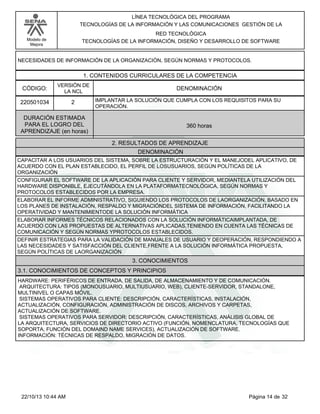Modelo de
Mejora
LÍNEA TECNOLÓGICA DEL PROGRAMA
TECNOLOGÍAS DE LA INFORMACIÓN Y LAS COMUNICACIONES GESTIÓN DE LA
RED TECNOLÓGICA
TECNOLOGÍAS DE LA INFORMACIÓN, DISEÑO Y DESARROLLO DE SOFTWARE
NECESIDADES DE INFORMACIÓN DE LA ORGANIZACIÓN, SEGÚN NORMAS Y PROTOCOLOS.
1. CONTENIDOS CURRICULARES DE LA COMPETENCIA
DENOMINACIÓNCÓDIGO:
220501034
VERSIÓN DE
LA NCL
2
2. RESULTADOS DE APRENDIZAJE
IMPLANTAR LA SOLUCIÓN QUE CUMPLA CON LOS REQUISITOS PARA SU
OPERACIÓN.
DURACIÓN ESTIMADA
PARA EL LOGRO DEL
APRENDIZAJE (en horas)
360 horas
DENOMINACIÓN
CAPACITAR A LOS USUARIOS DEL SISTEMA, SOBRE LA ESTRUCTURACIÓN Y EL MANEJODEL APLICATIVO, DE
ACUERDO CON EL PLAN ESTABLECIDO, EL PERFIL DE LOSUSUARIOS, SEGÚN POLÍTICAS DE LA
ORGANIZACIÓN
CONFIGURAR EL SOFTWARE DE LA APLICACIÓN PARA CLIENTE Y SERVIDOR, MEDIANTELA UTILIZACIÓN DEL
HARDWARE DISPONIBLE, EJECUTÁNDOLA EN LA PLATAFORMATECNOLÓGICA, SEGÚN NORMAS Y
PROTOCOLOS ESTABLECIDOS POR LA EMPRESA.
ELABORAR EL INFORME ADMINISTRATIVO, SIGUIENDO LOS PROTOCOLOS DE LAORGANIZACIÓN, BASADO EN
LOS PLANES DE INSTALACIÓN, RESPALDO Y MIGRACIÓNDEL SISTEMA DE INFORMACIÓN, FACILITANDO LA
OPERATIVIDAD Y MANTENIMIENTODE LA SOLUCIÓN INFORMÁTICA
ELABORAR INFORMES TÉCNICOS RELACIONADOS CON LA SOLUCIÓN INFORMÁTICAIMPLANTADA, DE
ACUERDO CON LAS PROPUESTAS DE ALTERNATIVAS APLICADAS,TENIENDO EN CUENTA LAS TÉCNICAS DE
COMUNICACIÓN Y SEGÚN NORMAS YPROTOCOLOS ESTABLECIDOS.
DEFINIR ESTRATEGIAS PARA LA VALIDACIÓN DE MANUALES DE USUARIO Y DEOPERACIÓN, RESPONDIENDO A
LAS NECESIDADES Y SATISFACCIÓN DEL CLIENTE,FRENTE A LA SOLUCIÓN INFORMÁTICA PROPUESTA,
SEGÚN POLÍTICAS DE LAORGANIZACIÓN
3. CONOCIMIENTOS
3.1. CONOCIMIENTOS DE CONCEPTOS Y PRINCIPIOS
HARDWARE: PERIFÉRICOS DE ENTRADA, DE SALIDA, DE ALMACENAMIENTO Y DE COMUNICACIÓN.
ARQUITECTURA: TIPOS (MONOUSUARIO, MULTIUSUARIO, WEB), CLIENTE-SERVIDOR, STANDALONE,
MULTINIVEL O CAPAS MÓVIL.
SISTEMAS OPERATIVOS PARA CLIENTE: DESCRIPCIÓN, CARACTERÍSTICAS, INSTALACIÓN,
ACTUALIZACIÓN, CONFIGURACIÓN, ADMINISTRACIÓN DE DISCOS, ARCHIVOS Y CARPETAS,
ACTUALIZACIÓN DE SOFTWARE.
SISTEMAS OPERATIVOS PARA SERVIDOR: DESCRIPCIÓN, CARACTERÍSTICAS, ANÁLISIS GLOBAL DE
LA ARQUITECTURA, SERVICIOS DE DIRECTORIO ACTIVO (FUNCIÓN, NOMENCLATURA, TECNOLOGÍAS QUE
SOPORTA, FUNCIÓN DEL DOMAIND NAME SERVICES), ACTUALIZACIÓN DE SOFTWARE.
INFORMACIÓN: TÉCNICAS DE RESPALDO, MIGRACIÓN DE DATOS.
Página 14 de 3222/10/13 10:44 AM
 