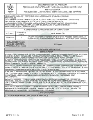Modelo de
Mejora
LÍNEA TECNOLÓGICA DEL PROGRAMA
TECNOLOGÍAS DE LA INFORMACIÓN Y LAS COMUNICACIONES GESTIÓN DE LA
RED TECNOLÓGICA
TECNOLOGÍAS DE LA INFORMACIÓN, DISEÑO Y DESARROLLO DE SOFTWARE
NECESARIOS EN ELLOS Y RESPONDER A SUS NECESIDADES, UTILIZANDO NORMAS Y
PROTOCOLOS.
REALIZA PROCESOS DE CAPACITACIÓN, DE ACUERDO A LA CARACTERIZACIÓN DE LOS USUARIOS
DEL SISTEMA DE INFORMACIÓN, SEGÚN PROTOCOLOS DE LA ORGANIZACIÓN.
ELABORA EL INFORME TÉCNICO DE LA SOLUCIÓN INFORMÁTICA IMPLANTADA, DE ACUERDO AL
PROCESO DE DESARROLLO E IMPLANTACIÓN DEL SOFTWARE, UTILIZANDO NORMAS Y
PROCEDIMIENTOS DE LA ORGANIZACIÓN.
1. CONTENIDOS CURRICULARES DE LA COMPETENCIA
DENOMINACIÓNCÓDIGO:
220501035
VERSIÓN DE
LA NCL
2
2. RESULTADOS DE APRENDIZAJE
APLICAR BUENAS PRÁCTICAS DE CALIDAD EN EL PROCESO DE DESARROLLO
DE SOFTWARE, DE ACUERDO CON EL REFERENTE ADOPTADO EN LA EMPRESA.
DURACIÓN ESTIMADA
PARA EL LOGRO DEL
APRENDIZAJE (en horas)
200 horas
DENOMINACIÓN
APLICAR LOS ESTÁNDARES DE CALIDAD INVOLUCRADOS EN LOS PROCESOS DEDESARROLLO DE SOFTWARE,
SIGUIENDO EL PLAN ESTABLECIDO PARA MANTENER LAINTEGRIDAD DE LOS PRODUCTOS DE TRABAJO
DEFINIDOS, SEGÚN LAS PRÁCTICASDE CONFIGURACIÓN ESTABLECIDAS POR LA EMPRESA
ELABORAR INSTRUMENTOS E INSTRUCTIVOS, REQUERIDOS POR EL ASEGURAMIENTODE LA CALIDAD, PARA
DOCUMENTAR Y EVALUAR LOS PROCESOS DE DESARROLLO DESOFTWARE, DE ACUERDO CON LAS NORMAS
Y PROCEDIMIENTOS ESTABLECIDASPOR LA EMPRESA
IDENTIFICAR LOS PUNTOS CRÍTICOS DE CONTROL EN LOS PROCESOS DE DESARROLLODE SOFTWARE, PARA
ESTABLECER LAS ACCIONES A SEGUIR, GARANTIZANDO ELCUMPLIMIENTO DE LOS ESTÁNDARES DE CALIDAD,
SIGUIENDO LOS LINEAMIENTOSESTABLECIDOS POR LA ORGANIZACIÓN
ELABORAR EL INFORME FINAL DEL PROCESO DE GESTIÓN DE CALIDAD EN ELDESARROLLO DE SOFTWARE,
QUE CONSOLIDE LA INFORMACIÓN DE LAS EVIDENCIAS,HALLAZGOS Y NOVEDADES FRENTE AL SEGUIMIENTO
Y CONTROL DE LOS PRODUCTOS,SEGÚN NORMAS INTERNACIONALES Y PROTOCOLOS DE LA
ORGANIZACIÓN..
EVALUAR PROCESOS Y PRODUCTOS DE DESARROLLO DE SOFTWARE, DOCUMENTAR YCONCERTAR
ACCIONES A SEGUIR, PARA GARANTIZAR EL CUMPLIMIENTO DE LASNORMAS ESTABLECIDAS, DE ACUERDO
CON EL PLAN DEFINIDO Y CON LOS CRITERIOSDE MEDICIÓN, MÉTRICAS Y POLÍTICAS DETERMINADOS POR LA
EMPRESA
IDENTIFICAR LAS CARACTERÍSTICAS DE LOS PROCESOS DE DESARROLLO DESOFTWARE, FRENTE AL
REFERENTE DE CALIDAD ADOPTADO POR LA EMPRESA,AJUSTÁNDOLOS A LOS RESULTADOS DE LAS
MEDICIONES, EVALUACIONES YRECOMENDACIONES REALIZADAS
3. CONOCIMIENTOS
3.1. CONOCIMIENTOS DE CONCEPTOS Y PRINCIPIOS
Página 16 de 3222/10/13 10:44 AM
 